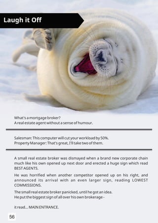 56
Laugh it Off
What's a mortgage broker?
A real estate agent without a sense of humour.
Salesman: This computer will cut your workload by 50%.
Property Manager: That's great, I'll take two of them.
A small real estate broker was dismayed when a brand new corporate chain
much like his own opened up next door and erected a huge sign which read
BEST AGENTS.
He was horriﬁed when another competitor opened up on his right, and
announced its arrival with an even larger sign, reading LOWEST
COMMISSIONS.
The small real estate broker panicked, until he got an idea.
He put the biggest sign of all over his own brokerage -
it read... MAIN ENTRANCE.
 