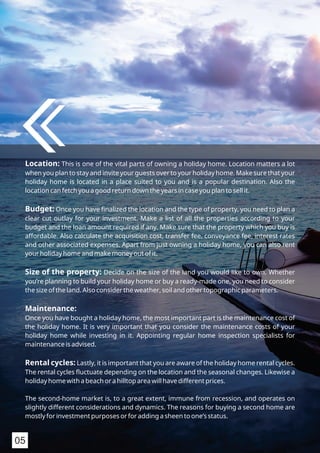 Location: This is one of the vital parts of owning a holiday home. Location matters a lot
when you plan to stay and invite your guests over to your holiday home. Make sure that your
holiday home is located in a place suited to you and is a popular destination. Also the
location can fetch you a good return down the years in case you plan to sell it.
Budget: Once you have ﬁnalized the location and the type of property, you need to plan a
clear cut outlay for your investment. Make a list of all the properties according to your
budget and the loan amount required if any. Make sure that the property which you buy is
affordable. Also calculate the acquisition cost, transfer fee, conveyance fee, interest rates
and other associated expenses. Apart from just owning a holiday home, you can also rent
your holiday home and make money out of it.
Size of the property: Decide on the size of the land you would like to own. Whether
you’re planning to build your holiday home or buy a ready-made one, you need to consider
the size of the land. Also consider the weather, soil and other topographic parameters.
Maintenance:
Once you have bought a holiday home, the most important part is the maintenance cost of
the holiday home. It is very important that you consider the maintenance costs of your
holiday home while investing in it. Appointing regular home inspection specialists for
maintenance is advised.
Rental cycles: Lastly, it is important that you are aware of the holiday home rental cycles.
The rental cycles ﬂuctuate depending on the location and the seasonal changes. Likewise a
holiday home with a beach or a hilltop area will have different prices.
The second-home market is, to a great extent, immune from recession, and operates on
slightly different considerations and dynamics. The reasons for buying a second home are
mostly for investment purposes or for adding a sheen to one’s status.
05
 