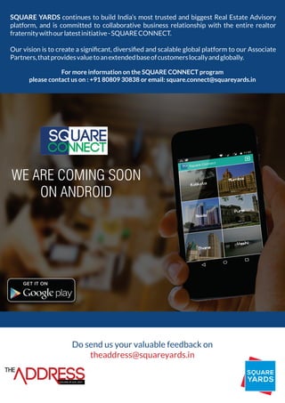 SQUARE YARDS continues to build India’s most trusted and biggest Real Estate Advisory
platform, and is committed to collaborative business relationship with the entire realtor
fraternitywithourlatestinitiative-SQUARECONNECT.
Our vision is to create a signiﬁcant, diversiﬁed and scalable global platform to our Associate
Partners,thatprovidesvaluetoanextendedbaseofcustomerslocallyandglobally.
For more information on the SQUARE CONNECT program
please contact us on : +91 80809 30838 or email: square.connect@squareyards.in
Do send us your valuable feedback on
theaddress@squareyards.in
THE
VOLUME-04 JULY, 2015
WE ARE COMING SOON
ON ANDROID
 
