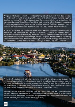 A variety of activities await adventure seekers. Swim with the sting-rays, zip through the
rainforests, kayak, sail, dive or golf. Visit down-town St. John’s City and venture into the Museum
of Antigua and Barbuda for a historical overview of the island. For retail therapy, take a stroll to
the duty-free district of Heritage Quay, for great bargains on luxury goods, and then venture into
the nearby Redcliffe Quay for one-of a kind purchases and cute al-fresco cafes.
Feel free to hop on board a catamaran for a day trip to Antigua’s smaller, exclusive sister-island,
Barbuda. Barbuda is renowned for its 17mile stretch of pink-sand beach and the largest Frigate
Bird Sanctuary in the Western hemisphere. Antigua and Barbuda is the perfect destination for
leisure - we invite you to relax, unwind and enjoy your stay.
Antigua and Barbuda is a twin-island paradise offering visitors two uniquely distinct experiences.
A country endowed with a lush tropical landscape and rolling hillsides, stunning sapphire
beaches, and some of the friendliest people you will ever meet, we invite you to experience the
warmth and charm of these islands. A rich history, vibrant culture, ﬁrst-class accommodations,
ﬁne-dining restaurants, and award-winning beaches, set these Caribbean isles apart making
them the perfect destination for a vacation get-away, or a place to make your second home.
Known for its romance and captivating natural beauty, exploring Antigua & Barbuda is easy. A
journey into the countryside will take you to the island’s gorgeous 365 beaches, amazing
waterfront restaurants and the lush Fig Tree drives. For those in search of tourist attractions, visit
Betty’s Hope Twin Sugar Mills, Devil’s Bridge, Nelson’s Dockyard - the only continuously working
Georgian Naval Dockyard in the World, and Shirley Heights Lookout, offering panoramic views of
the island and the home of the longest running Sunday Sunset BBQ party in the Caribbean.
08
 