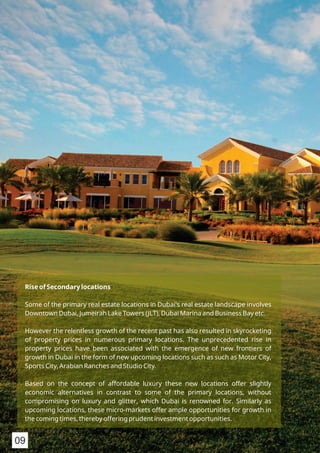 Rise of Secondary locations
Some of the primary real estate locations in Dubai's real estate landscape involves
Downtown Dubai, Jumeirah Lake Towers (JLT), Dubai Marina and Business Bay etc.
However the relentless growth of the recent past has also resulted in skyrocketing
of property prices in numerous primary locations. The unprecedented rise in
property prices have been associated with the emergence of new frontiers of
growth in Dubai in the form of new upcoming locations such as such as Motor City,
Sports City, Arabian Ranches and Studio City.
Based on the concept of affordable luxury these new locations offer slightly
economic alternatives in contrast to some of the primary locations, without
compromising on luxury and glitter, which Dubai is renowned for. Similarly as
upcoming locations, these micro-markets offer ample opportunities for growth in
the coming times, thereby offering prudent investment opportunities.
09
 