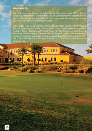 Dubai Studio City
One such upcoming location is Dubai Studio City, which offers 100% Lifetime
Ownership. Part of TECOM & Dubai Media City, it is building Hollywood style studios to
support international and regional ﬁlm & media production. Growing at a scorching
pace, it has attracted over 300 companies so far.
Dubai Studio City along with its proliﬁc neighborhoods comprising of Arabian
Ranches, Sports city and Motor city also constitute an upcoming residential micro-
market in Dubai - Pioneering affordable luxury. On the backdrop of high demand
emanating from the nearby oﬃce markets coupled with regional and international
investment activities, anticipated annual growth of Dubai Studio City is in tune of 9-
10%. The Dubai Metro is expected to enter by 2022, which will further add to its
attractiveness.
10
 