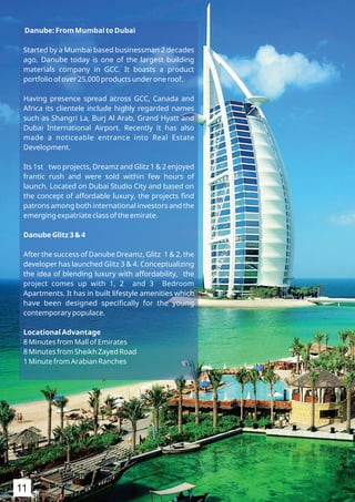 Danube: From Mumbai to Dubai
Started by a Mumbai based businessman 2 decades
ago, Danube today is one of the largest building
materials company in GCC. It boasts a product
portfolio of over 25,000 products under one roof.
Having presence spread across GCC, Canada and
Africa its clientele include highly regarded names
such as Shangri La, Burj Al Arab, Grand Hyatt and
Dubai International Airport. Recently it has also
made a noticeable entrance into Real Estate
Development.
Its 1st two projects, Dreamz and Glitz 1 & 2 enjoyed
frantic rush and were sold within few hours of
launch. Located on Dubai Studio City and based on
the concept of affordable luxury, the projects ﬁnd
patrons among both international investors and the
emerging expatriate class of the emirate.
Danube Glitz 3 & 4
After the success of Danube Dreamz, Glitz 1 & 2, the
developer has launched Glitz 3 & 4. Conceptualizing
the idea of blending luxury with affordability, the
project comes up with 1, 2 and 3 Bedroom
Apartments. It has in built lifestyle amenities which
have been designed speciﬁcally for the young
contemporary populace.
Locational Advantage
8 Minutes from Mall of Emirates
8 Minutes from Sheikh Zayed Road
1 Minute from Arabian Ranches
11
 