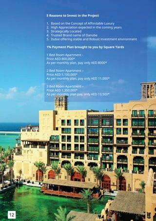 5 Reasons to Invest in the Project
1. Based on the Concept of Affordable Luxury
2. High Appreciation expected in the coming years
3. Strategically Located
4. Trusted Brand name of Danube
5. Dubai offering stable and Robust investment environment
1% Payment Plan brought to you by Square Yards
1 Bed Room Apartment -
Price AED 800,000*
As per monthly plan, pay only AED 8000*
2 Bed Room Apartment –
Price AED 1,100,000*
As per monthly plan, pay only AED 11,000*
3 Bed Room Apartment –
Price AED 1,350,000*
As per monthly plan pay, only AED 13,500*
12
 
