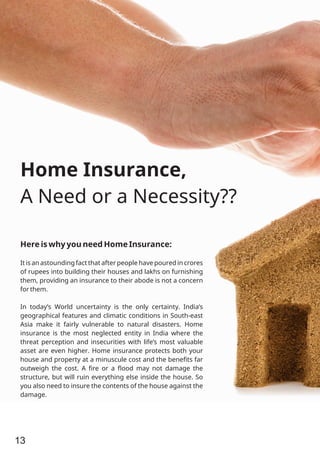 Home Insurance,
A Need or a Necessity??
Here is why you need Home Insurance:
It is an astounding fact that after people have poured in crores
of rupees into building their houses and lakhs on furnishing
them, providing an insurance to their abode is not a concern
for them.
In today’s World uncertainty is the only certainty. India’s
geographical features and climatic conditions in South-east
Asia make it fairly vulnerable to natural disasters. Home
insurance is the most neglected entity in India where the
threat perception and insecurities with life’s most valuable
asset are even higher. Home insurance protects both your
house and property at a minuscule cost and the beneﬁts far
outweigh the cost. A ﬁre or a ﬂood may not damage the
structure, but will ruin everything else inside the house. So
you also need to insure the contents of the house against the
damage.
13
 