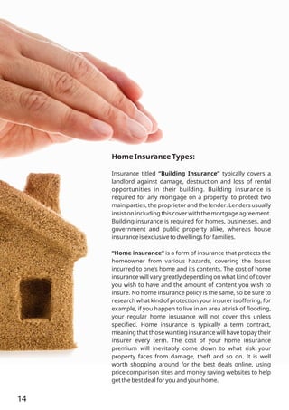 Home Insurance Types:
Insurance titled “Building Insurance” typically covers a
landlord against damage, destruction and loss of rental
opportunities in their building. Building insurance is
required for any mortgage on a property, to protect two
main parties, the proprietor and the lender. Lenders usually
insist on including this cover with the mortgage agreement.
Building insurance is required for homes, businesses, and
government and public property alike, whereas house
insurance is exclusive to dwellings for families.
“Home insurance” is a form of insurance that protects the
homeowner from various hazards, covering the losses
incurred to one’s home and its contents. The cost of home
insurance will vary greatly depending on what kind of cover
you wish to have and the amount of content you wish to
insure. No home insurance policy is the same, so be sure to
research what kind of protection your insurer is offering, for
example, if you happen to live in an area at risk of ﬂooding,
your regular home insurance will not cover this unless
speciﬁed. Home insurance is typically a term contract,
meaning that those wanting insurance will have to pay their
insurer every term. The cost of your home insurance
premium will inevitably come down to what risk your
property faces from damage, theft and so on. It is well
worth shopping around for the best deals online, using
price comparison sites and money saving websites to help
get the best deal for you and your home.
14
 