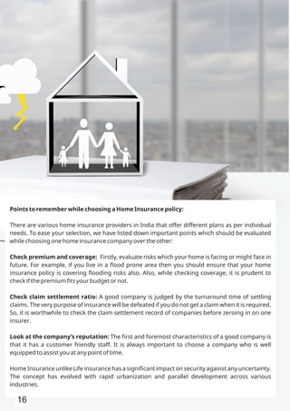 Points to remember while choosing a Home Insurance policy:
There are various home insurance providers in India that offer different plans as per individual
needs. To ease your selection, we have listed down important points which should be evaluated
while choosing one home insurance company over the other:
Check premium and coverage: Firstly, evaluate risks which your home is facing or might face in
future. For example, if you live in a ﬂood prone area then you should ensure that your home
insurance policy is covering ﬂooding risks also. Also, while checking coverage, it is prudent to
check if the premium ﬁts your budget or not.
Check claim settlement ratio: A good company is judged by the turnaround time of settling
claims. The very purpose of insurance will be defeated if you do not get a claim when it is required.
So, it is worthwhile to check the claim settlement record of companies before zeroing in on one
insurer.
Look at the company’s reputation: The ﬁrst and foremost characteristics of a good company is
that it has a customer friendly staff. It is always important to choose a company who is well
equipped to assist you at any point of time.
Home Insurance unlike Life insurance has a signiﬁcant impact on security against any uncertainty.
The concept has evolved with rapid urbanization and parallel development across various
industries.
16
 