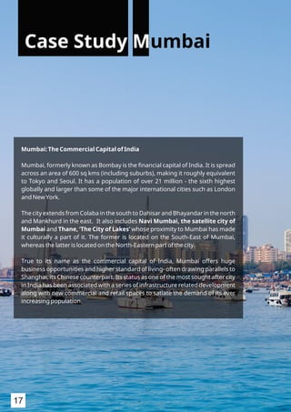 Mumbai: The Commercial Capital of India
Mumbai, formerly known as Bombay is the ﬁnancial capital of India. It is spread
across an area of 600 sq kms (including suburbs), making it roughly equivalent
to Tokyo and Seoul. It has a population of over 21 million - the sixth highest
globally and larger than some of the major international cities such as London
and New York.
The city extends from Colaba in the south to Dahisar and Bhayandar in the north
and Mankhurd in the east. It also includes Navi Mumbai, the satellite city of
Mumbai and Thane, ‘The City of Lakes’ whose proximity to Mumbai has made
it culturally a part of it. The former is located on the South-East of Mumbai,
whereas the latter is located on the North-Eastern part of the city.
True to its name as the commercial capital of India, Mumbai offers huge
business opportunities and higher standard of living- often drawing parallels to
Shanghai, its Chinese counterpart. Its status as one of the most sought after city
in India has been associated with a series of infrastructure related development
along with new commercial and retail spaces to satiate the demand of its ever
increasing population.
Case Study Mumbai
17
 