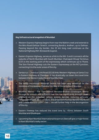 Key Infrastructural snapshot of Mumbai
Ø Western Express Highway begins from near the Mahim creek and extends to
the Mira Road-Dahisar Stretch, connecting Bandra, Andheri, up to Dahisar.
Passing beyond the city border, the 25 km long road continues as the
National Highway (NH–8) towards Gujarat.
Ø Eastern Express Highway, serves as a link to the NH- 3 and it connects all the
suburbs of North Mumbai with South Mumbai. Chatrapati Shivaji Terminus
(CST) is the starting point of the expressway which continues up to Thane.
The Sion Panvel Highway cuts the Eastern Expressway at the RCF junction,
connecting it to the outer areas of the city.
Ø Santacruz – Chembur Link Road (SCLR) links Western Highway at Santa Cruz
to Eastern Highway at Chembur. It has drastically cut down the travel time
between the Western suburbs and Navi Mumbai.
Ø The newly introduced Monorail Service has been very beneﬁcial for the
residents of the Wadala-Chembur corridor in the suburbs of Mumbai.
Ø Mumbai Metro: The Operational Versova-Andheri-Ghatkopar Metro
through its smooth and pollution free ride has signiﬁcantly brought down
pressure on the suburban railway system, besides reducing vehicular
congestion on east-west corridors. The proposed Charkop-Bandra-Mankurd
and Colaba–Bandra–SEEPZ metro link will further help in the decongestion
of the city.
Ø Eastern Freeway has reduced the travel time by ~45mis between South
Mumbai and Ghatkopar.
Ø Upcoming Navi-Mumbai International Airport at Ulwe will give a major boost
to Navi-Mumbai‘s realty sector.
18
 
