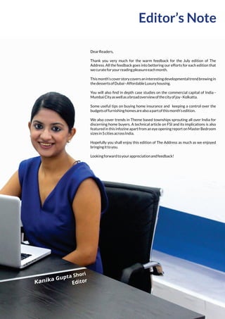Editor’s Note
DearReaders,
Thank you very much for the warm feedback for the July edition of The
Address. All the feedback goes into bettering our efforts for each edition that
wecurateforyourreadingpleasureeachmonth.
Thismonth’scoverstorycoversaninterestingdevelopmentaltrendbrewingin
thedessertsofDubai-AffordableLuxuryhousing.
You will also ﬁnd in depth case studies on the commercial capital of India -
MumbaiCityaswellasabroadoverviewofthecityofjoy-Kolkatta.
Some useful tips on buying home insurance and keeping a control over the
budgetsoffurnishinghomesarealsoapartofthismonth’sedition.
We also cover trends in Theme based townships sprouting all over India for
discerning home buyers. A technical article on FSI and its implications is also
featuredinthisinfozineapartfromaneyeopeningreportonMasterBedroom
sizesin5citiesacrossIndia.
Hopefully you shall enjoy this edition of The Address as much as we enjoyed
bringingittoyou.
Lookingforwardtoyourappreciationandfeedback!
 