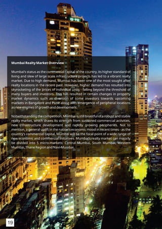 Mumbai Realty Market Overview
Mumbai’s status as the commercial capital of the country, its higher standard of
living and slew of large scale infrastructure projects has led to a vibrant realty
market. Due to high demand, Mumbai has been one of the most sought after
realty locations in the recent past. However, higher demand has resulted into
skyrocketing of the prices of individual units - falling beyond the threshold of
many buyers and investors. This has resulted in certain changes in property
market dynamics such as diversion of some investors towards upcoming
markets in Bangalore and Pune along with emergence of peripheral locations
as new engines of growth and development.
Notwithstanding the competition, Mumbai is still boastful of a robust and stable
realty market, which draws its strength from sustained commercial activities,
new infrastructure development and rapidly growing peripheries. Not to
mention, a general uplift in the nation’s economic mood in recent times - as the
country’s commercial capital, Mumbai will be the focal point of a wide range of
new economic and commercial initiatives. Mumbai’s realty market can majorly
be divided into 5 micro-markets: Central Mumbai, South Mumbai, Western
Mumbai, Thane Region and Navi-Mumbai.
19
 