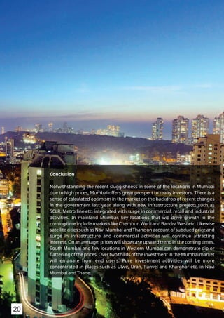 Conclusion
Notwithstanding the recent sluggishness in some of the locations in Mumbai
due to high prices, Mumbai offers great prospect to realty investors. There is a
sense of calculated optimism in the market on the backdrop of recent changes
in the government last year along with new infrastructure projects such as
SCLR, Metro line etc. integrated with surge in commercial, retail and industrial
activities. In mainland Mumbai, key locations that will drive growth in the
coming time include markets like Chembur, Worli and Bandra West etc. Likewise
satellite cities such as Navi Mumbai and Thane on account of subdued price and
surge in infrastructure and commercial activities will continue attracting
interest. On an average, prices will showcase upward trend in the coming times.
South Mumbai and few locations in Western Mumbai can demonstrate dip or
ﬂattening of the prices. Over two thirds of the investment in the Mumbai market
will emanate from end users. Pure investment activities will be more
concentrated in places such as Ulwe, Uran, Panvel and Kharghar etc. in Navi
Mumbai and Thane.
20
 