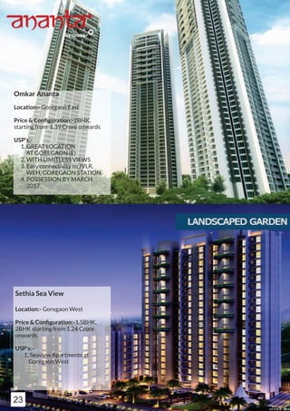 Omkar Ananta
Location:- Goregaon East
Price & Conﬁguration:-2BHK,
starting from 1.39 Crore onwards
USP's:-
1. GREAT LOCATION
AT GOREGAON (E)
2. WITH LIMITLESS VIEWS
3. Easy connectivity to JVLR,
WEH, GOREGAON STATION.
4. POSSESSION BY MARCH
2017.
Sethia Sea View
Location:- Goregaon West
Price & Conﬁguration:-1.5BHK,
2BHK starting from 1.24 Crore
onwards
USP's:-
1. Seaview Apartments at
Goregaon West
23
 