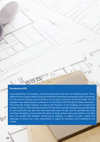Foundation of FSI
A post-World War II innovation, America introduced a new form of building control. This is
called FSI (Floor Space Index) in India and FAR (Floor Area Ratio) everywhere else in the world.
It is the ratio of built-up area of all ﬂoors on the plot to the area of the plot itself. The FSI
regulation was welcomed by architects as a new breed of FSI friendly Architects were born.
They liked the design freedom to reduce the footprint of the building and increase the
number of ﬂoors, while still observing the FSI rule which sets the total built-up area allowable
on each particular plot. But from the authorities’ point of view, the FSI speciﬁed has to be
carefully managed to ensure that the extent of built-up ﬂoor space permitted in a locality
does not exceed that locality’s infrastructure capacity, in regard to water supply and
sewerage of course but, more importantly, in regard to transport and crowding on the
streets.
26
 