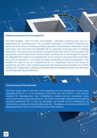Difference between FSI and Fungible FSI
The word fungible - from the latin root fungiblis - describes something that acts as a
replacement for something else. The municipal corporation of Mumbai introduced this
system to curb misuse of existing building regulations by developers. Developers would
build space over and above the allowable FSI by exploiting some grey areas in building
regulations. These grey areas centered on things that were free of FSI, or not counted in FSI
calculations, such as ﬂower beds, services shafts, and balconies. In the fungible FSI system,
the allowable FSI on a plot is increased by 35%, with a maximum cap on the total construction
area, with no exemptions. This serves to reduce overbuilding on plots by developers. The
fungible FSI seeks to act as a replacement for or a legalization tool of the misuse of
regulations, but with a clear mathematical limit that should not be exceeded. As of 2015,
fungible FSI is applicable to all plots in Mumbai with the exception of those that fall under
Coastal Regulation Zone (CRZ) limits.
Current status of FSI in Mumbai
The Floor space index in Mumbai varies depending on the development ensued upon.
Generally an FSI of 1.5 - 1.6 is considered in the island city, and an FSI of 1 in the suburbs.
However for redevelopment, slum rehabilitation, making common recreational areas,
construction of low range apartments etc., the Government helps compensate the builder by
providing additional FSI, so that the developer can beneﬁt out of rehabilitating old
constructions, making more public utility areas etc. Developers can also buy additional FSI
by paying premium for it, so as to build dry areas, ﬂower beds etc.
27
 