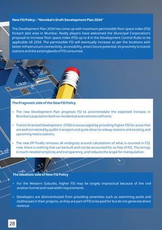 New FSI Policy – “Mumbai’s Draft Development Plan 2034”
The Development Plan 2034 has come up with maximum permissible ﬂoor space index (FSI)
foreach plot area in Mumbai. Realty players have welcomed the Municipal Corporation’s
proposal to increase ﬂoor space index (FSI) up to 8 in the Development Control Rules to be
applicable till 2034. The permissible FSI will eventually increase as per the locations with
better infrastructure connectivity, accessibility, area’s future potential, its proximity to transit
stations and the existinglevels of FSI consumed.
The Pragmatic side of the New FSI Policy
Ÿ The new Development Plan proposes FSI to accommodate the expected increase in
Mumbai’s population both on residential and commercial fronts.
Ÿ Transit Oriented Development (TOD) is encouraged by providing higher FSI for areas that
are well connected by public transport and quite close to railway stations and existing and
upcoming metro stations.
Ÿ The new DP ﬁnally removes all ambiguity around calculations of what is counted in FSI;
now, there is nothing that can be built and not be accounted for as free of FSI. This brings
in much-needed simplicity and transparency, and reduces the scope for manipulation.
The Idealistic side of New FSI Policy
Ÿ For the Western Suburbs, higher FSI may be largely impractical because of the civil
aviation funnel and road width requirements
Ÿ Developers are disincentivized from providing amenities such as swimming pools and
clubhouses in their projects, as they are part of FSI to be paid for but do not generate direct
revenue
28
 