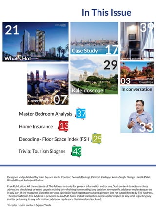 In This Issue
Designed and published by Team Square Yards: Content: Somesh Rastogi, Paritosh Kashyap, Amita Singh. Design: Hardik Patel,
Ritesh Bhagat, Indrajeet Parihar.
Free Publication. All the contents of The Address are only for general information and/or use. Such content do not constitute
advice and should not be relied upon in making (or refraining from making) any decision. Any speciﬁc advice or replies to queries
in any part of the magazine is/are the personal opinion of such expert/consultants/persons and not subscribed to by The Address.
The information in The Address is provided on an AS IS basis, and all warranties, expressed or implied of any kind, regarding any
matter pertaining to any information, advice or replies are disclaimed and excluded.
To order reprint contact: Square Yards
Trivia: Tourism Slogans
Home Insurance
Decoding - Floor Space Index (FSI)
43
13
25
Master Bedroom Analysis 37
21
What’s Hot
17Case Study
07Cover Story
In conversation
33
Kaleidoscope
29
Spending on Home Furnishing
39
03
Theme Based
Townships
 