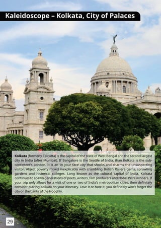 Kolkata (formerly Calcutta) is the capital of the state of West Bengal and the second largest
city in India (after Mumbai). If Bangalore is the Seattle of India, than Kolkata is the sub-
contintent’s London. It is an ‘in your face’ city that shocks and charms the unsuspecting
visitor. Abject poverty mixed inexplicably with crumbling British Raj-era gems, sprawling
gardens and historical colleges. Long known as the cultural capital of India, Kolkata
continues to spawn generations of poets, writers, ﬁlm producers and Nobel Prize winners. If
your trip only allows for a visit of one or two of India’s metropolitan cities, then deﬁnitely
consider placing Kolkata on your itinerary. Love it or hate it, you deﬁnitely won’t forget the
city on the banks of the Hooghly.
Kaleidoscope – Kolkata, City of Palaces
29
 