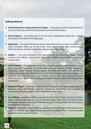 Kolkata district
Kolkata/Southern fringes|Southern fringes — the rapidly mushrooming localities toŸ
the south of the city include Behala, Jadavpur, Garia and Narendrapur.
South Kolkata — the posher part of the city covers Ballygunge, Bhawanipur, Alipore,Ÿ
New Alipore, Rash Behari and Tollygunge.
Esplanade — the colonial district is still the central business area and is considered theŸ
heart of Kolkata. Made up of Park Street, Mirza Ghalib Street (Free School Street),
Dalhousie Square, Chandni Chowk, Barra Bazaar and Sudder Street.
Maidan — The area consisting of the huge park and its surrounding neighborhoodsŸ
includes Fort William, Strand Road, Khidirpur, Dufferin Road, Hooghly Bank and
Chowringhee.
North Kolkata — the older area of the city, a fascinating district dominated by narrowŸ
little lanes and hundreds of century-old bulidings includes Chitpur, Bagbazar,
Belgachhia, Shyam Bazaar, Shobha Bazaar, Maniktala, Jora Sanko and the famous
College Street area. Also situated here are the Sealdah station, one of the largest train
hubs in India, and the newly built Kolkata station. Dum Dum being the prime
communication hub of Kolkata having International Airport, Metro Rail, Circular Rail,
Ground Rail.
Northern fringes — the large industrial area to the north of the city includes Kashipur,Ÿ
Dumdum, Belghoria, Khardah, Panihati, Titagarh etc. where there are a number of
factories, including jute, paper, cotton, ordnance and chemicals.
East Kolkata — rapidly developing, specially driven by the IT sector and home to India’sŸ
largest mall encompasses Salt Lake City (Bidhan Nagar), Rajar Hat, Lake Town and the
E.M. Bypass. Many ﬁve star hotels, theme parks, posh housing estates and techno parks
are being built in this area.
Howrah — while technically its own city, Howrah is very much a part of the Kolkata metroŸ
area, and Howrah train station is where you’ll arrive/depart from if connecting with
anywhere north or west of Kolkata.
30
 