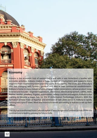 Economy
Kolkata is the economic hub of eastern India and with a vast hinterland it bustles with
economic activities. Kolkata creates a huge number of employment and supports many
migrants from neighboring states and other parts of the country. The landscape of the city is
also fast changing with ﬂyovers, gardens and several new commercial establishments.
Kolkata is home to many industrial units of large Indian corporations, whose product range
is varied and includes - engineering products, electronics, electrical equipment, cables, steel,
leather, textiles, jewellery, frigates, automobiles, railway coaches and wagons. Kolkata is also
starting to become a major hub for the IT (Information Technology) industry. With the
formation of New Town at Rajarhat and extension of Salt Lake’s Sector-V, Kolkata is rapidly
turning into a pro-IT town. More and more businesses are coming to Kolkata to set up their
oﬃces.
The city has transformed from Cultural capital of west Bengal to a Commercial hub of the sub
continent and a leading gateway for future India.
32
 