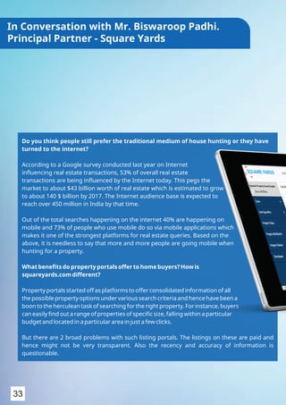 Do you think people still prefer the traditional medium of house hunting or they have
turned to the internet?
According to a Google survey conducted last year on Internet
inﬂuencing real estate transactions, 53% of overall real estate
transactions are being inﬂuenced by the Internet today. This pegs the
market to about $43 billion worth of real estate which is estimated to grow
to about 140 $ billion by 2017. The Internet audience base is expected to
reach over 450 million in India by that time.
Out of the total searches happening on the internet 40% are happening on
mobile and 73% of people who use mobile do so via mobile applications which
makes it one of the strongest platforms for real estate queries. Based on the
above, it is needless to say that more and more people are going mobile when
hunting for a property.
What beneﬁts do property portals offer to home buyers? How is
squareyards.com different?
Property portals started off as platforms to offer consolidated information of all
the possible property options under various search criteria and hence have been a
boon to the herculean task of searching for the right property. For instance, buyers
can easily ﬁnd out a range of properties of speciﬁc size, falling within a particular
budget and located in a particular area in just a few clicks.
But there are 2 broad problems with such listing portals. The listings on these are paid and
hence might not be very transparent. Also the recency and accuracy of information is
questionable.
33
In Conversation with Mr. Biswaroop Padhi.
Principal Partner - Square Yards
 