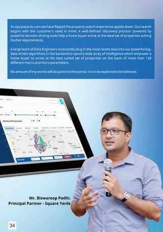 At squareyards.com we have ﬂipped the property search experience upside down. Our search
begins with the customer's need in mind. A well-deﬁned 'discovery process' powered by
powerful decision driving tools help a home buyer arrive at the ideal set of properties suiting
his/her requirements.
A large team of Data Engineers incessantly plug in the most recent data into our powerful big-
data driven algorithms in the backend to spool a wide array of intelligence which empower a
home buyer to arrive at the best suited set of properties on the basis of more than 128
different macro and micro parameters.
No amount of my words will do justice to the portal, it is to be explored to be believed.
Mr. Biswaroop Padhi.
Principal Partner - Square Yards
34
 