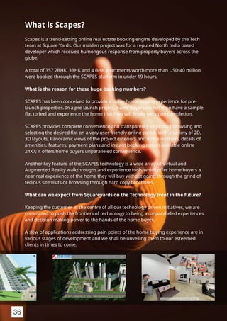 What is Scapes?
Scapes is a trend-setting online real estate booking engine developed by the Tech
team at Square Yards. Our maiden project was for a reputed North India based
developer which received humongous response from property buyers across the
globe.
A total of 357 2BHK, 3BHK and 4 BHK apartments worth more than USD 40 million
were booked through the SCAPES platform in under 19 hours.
What is the reason for these huge booking numbers?
SCAPES has been conceived to provide a richer home buying experience for pre-
launch properties. In a pre-launch project, home buyers do not even have a sample
ﬂat to feel and experience the home that they will ﬁnally get upon completion.
SCAPES provides complete convenience and transparency regarding browsing and
selecting the desired ﬂat on a very user friendly online portal. With a variety of 2D,
3D layouts, Panoramic views of the project exteriors and home interiors, details of
amenities, features, payment plans and instant booking option available online
24X7; it offers home buyers unparalleled convenience.
Another key feature of the SCAPES technology is a wide array of Virtual and
Augmented Reality walkthroughs and experience tools which offer home buyers a
near real experience of the home they will buy without going through the grind of
tedious site visits or browsing through hard copy brochures.
What can we expect from Squareyards on the Technology front in the future?
Keeping the customer at the centre of all our technology driven initiatives, we are
committed to push the frontiers of technology to being in unparalleled experiences
and decision making power to the hands of the home buyer.
A slew of applications addressing pain points of the home buying experience are in
various stages of development and we shall be unveiling them to our esteemed
clients in times to come.
36
 