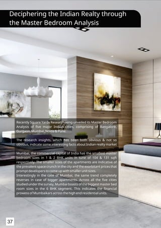 Recently Square Yards Research wing unveiled its Master Bedroom
Analysis of ﬁve major Indian cities, comprising of Bangalore,
Gurgaon, Mumbai, Noida & Pune.
The research insights, which has been both obvious & not so
obvious, indicate some interesting facts about Indian realty market
Mumbai, the commercial capital of India has the smallest master
bedroom sizes in 1 & 2 BHK units in tune of 104 & 131 sqft
respectively. The smaller sizes of the apartments are indicative of
the prevalent space crunch in the city and the exorbitant prices that
prompt developers to come up with smaller unit sizes.
Interestingly in the case of Mumbai, the same trend completely
reverses in case of bigger apartments. Across all the ﬁve cities
studied under the survey, Mumbai boasts of the biggest master bed
room sizes in the 6 BHK segment. This indicates the ﬁnancial
prowess of Mumbaikars across the high end residential units.
Deciphering the Indian Realty through
the Master Bedroom Analysis
37
 