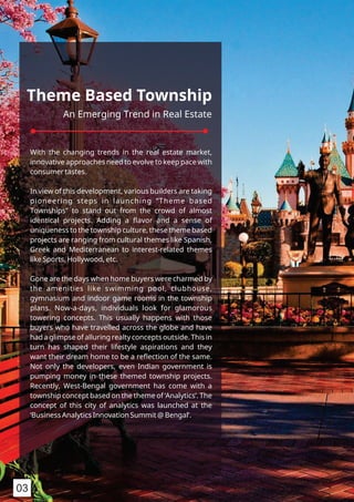 Theme Based Township
An Emerging Trend in Real Estate
With the changing trends in the real estate market,
innovative approaches need to evolve to keep pace with
consumer tastes.
In view of this development, various builders are taking
pioneering steps in launching “Theme based
Townships” to stand out from the crowd of almost
identical projects. Adding a ﬂavor and a sense of
uniqueness to the township culture, these theme based
projects are ranging from cultural themes like Spanish,
Greek and Mediterranean to interest-related themes
like Sports, Hollywood, etc.
Gone are the days when home buyers were charmed by
the amenities like swimming pool, clubhouse,
gymnasium and indoor game rooms in the township
plans. Now-a-days, individuals look for glamorous
towering concepts. This usually happens with those
buyers who have travelled across the globe and have
had a glimpse of alluring realty concepts outside. This in
turn has shaped their lifestyle aspirations and they
want their dream home to be a reﬂection of the same.
Not only the developers, even Indian government is
pumping money in these themed township projects.
Recently, West-Bengal government has come with a
township concept based on the theme of ‘Analytics’. The
concept of this city of analytics was launched at the
‘Business Analytics Innovation Summit @ Bengal’.
03
 