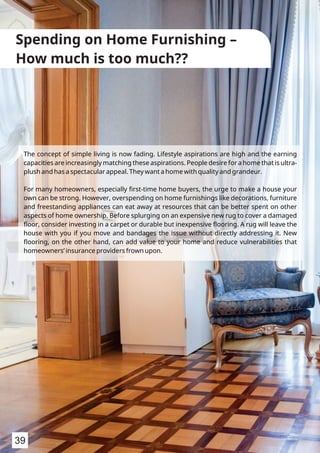 The concept of simple living is now fading. Lifestyle aspirations are high and the earning
capacities are increasingly matching these aspirations. People desire for a home that is ultra-
plush and has a spectacular appeal. They want a home with quality and grandeur.
For many homeowners, especially ﬁrst-time home buyers, the urge to make a house your
own can be strong. However, overspending on home furnishings like decorations, furniture
and freestanding appliances can eat away at resources that can be better spent on other
aspects of home ownership. Before splurging on an expensive new rug to cover a damaged
ﬂoor, consider investing in a carpet or durable but inexpensive ﬂooring. A rug will leave the
house with you if you move and bandages the issue without directly addressing it. New
ﬂooring, on the other hand, can add value to your home and reduce vulnerabilities that
homeowners’ insurance providers frown upon.
Spending on Home Furnishing –
How much is too much??
39
 