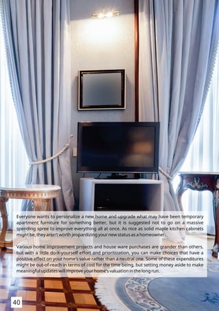 Everyone wants to personalize a new home and upgrade what may have been temporary
apartment furniture for something better, but it is suggested not to go on a massive
spending spree to improve everything all at once. As nice as solid maple kitchen cabinets
might be, they aren’t worth jeopardizing your new status as a homeowner.
Various home improvement projects and house ware purchases are grander than others,
but with a little do-it-yourself effort and prioritization, you can make choices that have a
positive effect on your home’s value rather than a neutral one. Some of these expenditures
might be out-of-reach in terms of cost for the time being, but setting money aside to make
meaningful updates will improve your home’s valuation in the long run.
40
 