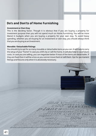 Investment or Own Stay
This is the deciding factor. Though it is obvious that if you are buying a property for
investment purpose then you will not spend much on Home Furnishing. You will be more
liberal in budgets when you are buying a property for your own stay. To avoid heavy
spending, whether you are buying for an investment or own stay, you should always think
that you are buying as an Investment.
Movable / Detachable Fittings
You should try to opt for as many movable or detachable items as you can. It will help to carry
the setup of your “home” in case you shift city or sell the home. It will also help to save future
costs. In case you are selling, you can negotiate better if most of the items are detachable. If
they are ﬁxed then it will be a loss as you cannot move them or sell them. Opt for permanent
ﬁttings and ﬁxtures only when it is absolutely necessary.
Do’s and Don’ts of Home Furnishing
41
 