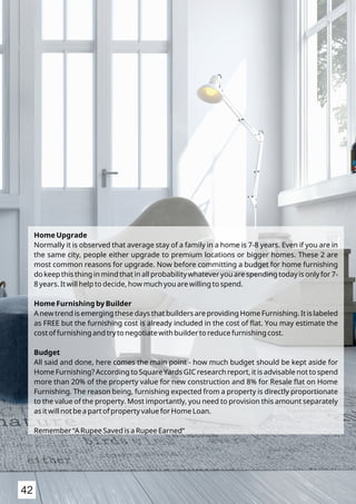 Home Upgrade
Normally it is observed that average stay of a family in a home is 7-8 years. Even if you are in
the same city, people either upgrade to premium locations or bigger homes. These 2 are
most common reasons for upgrade. Now before committing a budget for home furnishing
do keep this thing in mind that in all probability whatever you are spending today is only for 7-
8 years. It will help to decide, how much you are willing to spend.
Home Furnishing by Builder
A new trend is emerging these days that builders are providing Home Furnishing. It is labeled
as FREE but the furnishing cost is already included in the cost of ﬂat. You may estimate the
cost of furnishing and try to negotiate with builder to reduce furnishing cost.
Budget
All said and done, here comes the main point - how much budget should be kept aside for
Home Furnishing? According to Square Yards GIC research report, it is advisable not to spend
more than 20% of the property value for new construction and 8% for Resale ﬂat on Home
Furnishing. The reason being, furnishing expected from a property is directly proportionate
to the value of the property. Most importantly, you need to provision this amount separately
as it will not be a part of property value for Home Loan.
Remember “A Rupee Saved is a Rupee Earned“
42
 
