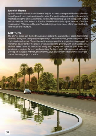 Spanish Theme
Spanish themed residences illustrate the elegant architecture of planned townscapes with
typical Spanish courtyards, patios and arcades. The traditional gardens along the aesthetic
motifs covering the landscapes make a fruitful attempt to keep up with the Spanish culture
and architecture. Villa Viviana a Spanish themed township is a joint venture of Arihant
Housing and J P Morgan in Chennai. Viviana brings out the essence of the Spanish lifestyle
in its design and structure.
Golf Theme
The USP of these golf-themed housing projects is the availability of sports facilities for
residents along with designer golﬁng fairways, tree-lined streets, pedestrian paths, cycle
tracks and much more. These themed townships provide a resort-like environment as
more than 80 per cent of the project area is dedicated to greenery with landscaped parks,
artiﬁcial lakes, fountain sculptures along with segregated children play areas, bird
sanctuaries, organic farms, rain-harvesting facilities, and well-manicured walkways.
Developers like Logix, Antriksh, Shubhkamna, Brys, etc, have already launched luxury golf-
themed housing projects in Noida.
06
 