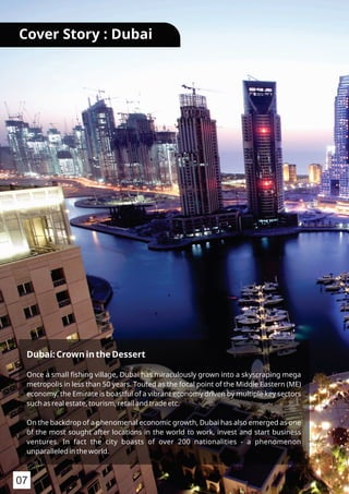 Dubai: Crown in the Dessert
Once a small ﬁshing village, Dubai has miraculously grown into a skyscraping mega
metropolis in less than 50 years. Touted as the focal point of the Middle Eastern (ME)
economy, the Emirate is boastful of a vibrant economy driven by multiple key sectors
such as real estate, tourism, retail and trade etc.
On the backdrop of a phenomenal economic growth, Dubai has also emerged as one
of the most sought after locations in the world to work, invest and start business
ventures. In fact the city boasts of over 200 nationalities - a phenomenon
unparalleled in the world.
Cover Story : Dubai
07
 