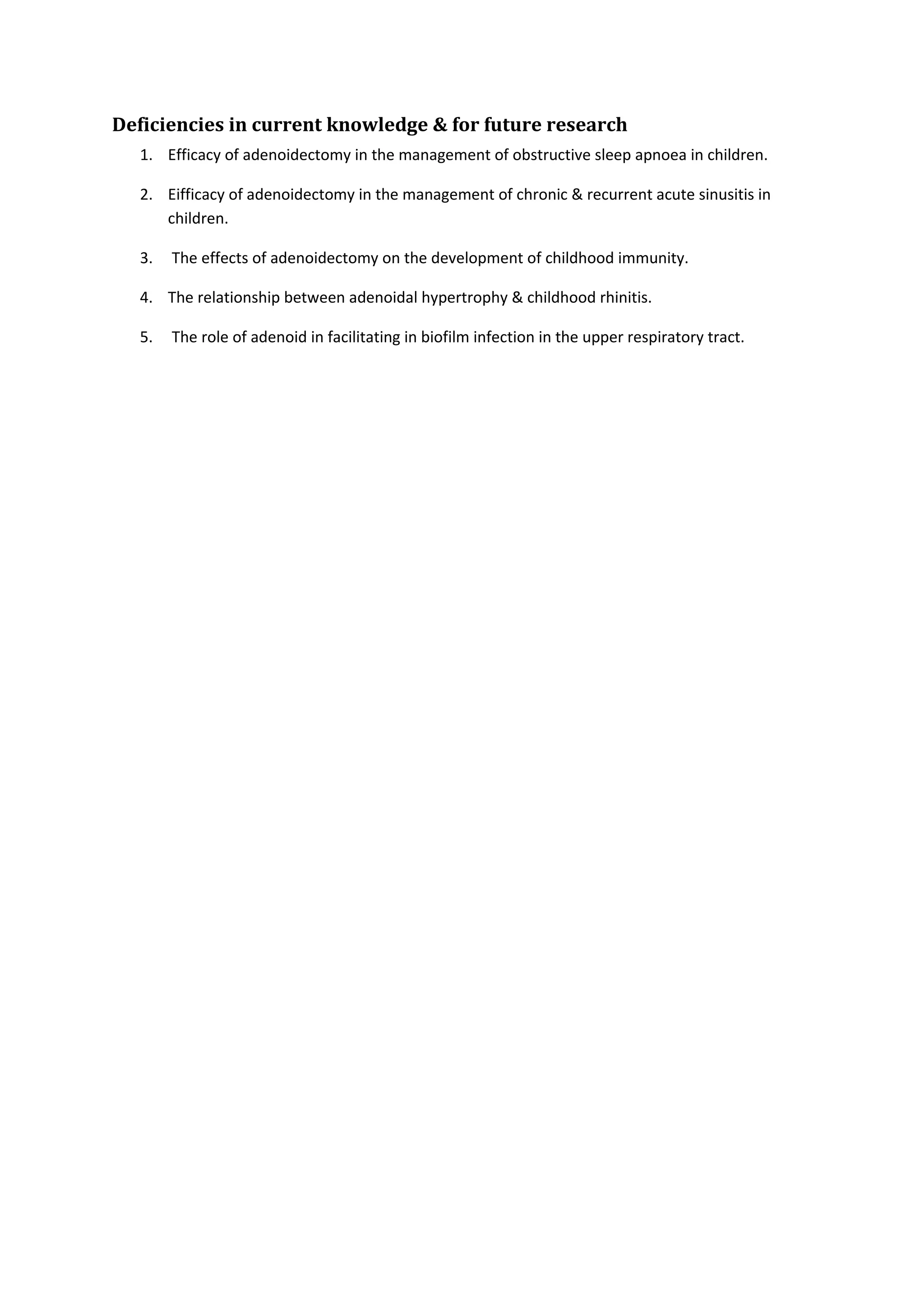 Deficiencies in current knowledge & for future research 
1. Efficacy of adenoidectomy in the management of obstructive sleep apnoea in children. 
2. Eifficacy of adenoidectomy in the management of chronic & recurrent acute sinusitis in 
children. 
3. The effects of adenoidectomy on the development of childhood immunity. 
4. The relationship between adenoidal hypertrophy & childhood rhinitis. 
5. The role of adenoid in facilitating in biofilm infection in the upper respiratory tract. 
