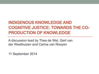 INDIGENOUS KNOWLEDGE AND 
COGNITIVE JUSTICE: TOWARDS THE CO-PRODUCTION 
OF KNOWLEDGE 
A discussion lead by Thea de Wet, Gert van 
der Westhuizen and Carina van Rooyen 
11 September 2014 
 