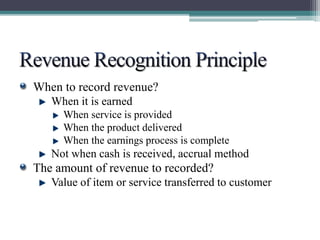 When to record revenue? 
When it is earned 
When service is provided 
When the product delivered 
When the earnings process is complete 
Not when cash is received, accrual method 
The amount of revenue to recorded? 
Value of item or service transferred to customer 
 