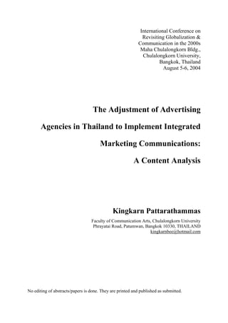 International Conference on
                                                              Revisiting Globalization &
                                                            Communication in the 2000s
                                                             Maha Chulalongkorn Bldg.,
                                                              Chulalongkorn University,
                                                                      Bangkok, Thailand
                                                                        August 5-6, 2004




                     The Adjustment of Advertising
       Agencies in Thailand to Implement Integrated
                        Marketing Communications:
                                 A Content Analysis



                                              Kingkarn Pattarathammas
                                  Faculty of Communication Arts, Chulalongkorn University
                                   Phrayatai Road, Patumwan, Bangkok 10330, THAILAND
                                                               kingkarnbee@hotmail.com




No editing of abstracts/papers is done. They are printed and published as submitted.
 