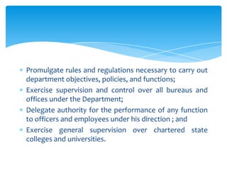 Promulgate rules and regulations necessary to carry out
department objectives, policies, and functions;
Exercise supervision and control over all bureaus and
offices under the Department;
Delegate authority for the performance of any function
to officers and employees under his direction ; and
Exercise general supervision over chartered state
colleges and universities.
 