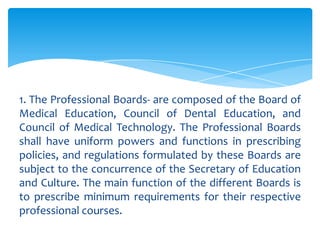 1. The Professional Boards- are composed of the Board of
Medical Education, Council of Dental Education, and
Council of Medical Technology. The Professional Boards
shall have uniform powers and functions in prescribing
policies, and regulations formulated by these Boards are
subject to the concurrence of the Secretary of Education
and Culture. The main function of the different Boards is
to prescribe minimum requirements for their respective
professional courses.
 