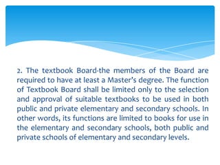 2. The textbook Board-the members of the Board are
required to have at least a Master’s degree. The function
of Textbook Board shall be limited only to the selection
and approval of suitable textbooks to be used in both
public and private elementary and secondary schools. In
other words, its functions are limited to books for use in
the elementary and secondary schools, both public and
private schools of elementary and secondary levels.
 