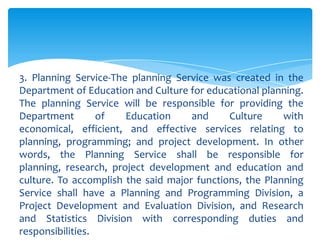 3. Planning Service-The planning Service was created in the
Department of Education and Culture for educational planning.
The planning Service will be responsible for providing the
Department        of   Education     and     Culture     with
economical, efficient, and effective services relating to
planning, programming; and project development. In other
words, the Planning Service shall be responsible for
planning, research, project development and education and
culture. To accomplish the said major functions, the Planning
Service shall have a Planning and Programming Division, a
Project Development and Evaluation Division, and Research
and Statistics Division with corresponding duties and
responsibilities.
 
