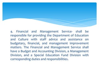 4. Financial and Management Service- shall be
responsible for providing the Department of Education
and Culture with staff advice and assistance on
budgetary, financial, and management improvement
matters. The Financial and Management Service shall
have a Budget and Accounting Division, a Management
Division, and a Special Education Fund Division with
corresponding duties and responsibilities.
 
