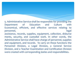 5. Administrative Service-shall be responsible for providing the
Department       of     Education      and      Culture     with
Economical, efficient, and effective services relating to
personnel,                                                 legal
assistance, records, supplies, equipment, collection, disburse
ments, security, and custodial work. In other words, the
Administrative Service shall have charge of personnel, supplies
and equipment, and records. To carry on these functions the
Personnel Division, a Legal Division, a General Service
Division, and a Teacher Examination and Certification Division
were created with corresponding duties and responsibilities.
 
