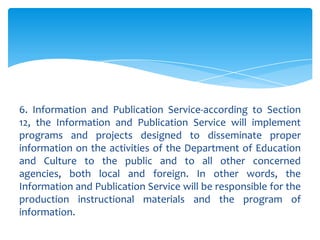 6. Information and Publication Service-according to Section
12, the Information and Publication Service will implement
programs and projects designed to disseminate proper
information on the activities of the Department of Education
and Culture to the public and to all other concerned
agencies, both local and foreign. In other words, the
Information and Publication Service will be responsible for the
production instructional materials and the program of
information.
 