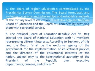 7. The Board of Higher Education-is contemplated by the
Presidential Survey Commission. The Board formulates and
evaluates programs and scholarships and establish standards
at the tertiary level of education. It will also help the National
Board of Education and the Board of Examiners by providing
them with secretarial service.
8. The National Board of Education-Republic Act No. 1124
created the Board of National Education with 15 members
representing different interests. According to Section 5 of this
law, the Board “shall be the exclusive agency of the
government for the implementation of educational policies
and the direction of the educational interests of the
nation, subject only to the constitutional authority of the
President     of     the      Republic      over     executive
departments, bureaus, and offices.”
 