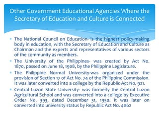 Other Government Educational Agencies Where the
 Secretary of Education and Culture is Connected


 The National Council on Education- is the highest policy-making
 body in education, with the Secretary of Education and Culture as
 Chairman and the experts and representatives of various sectors
 of the community as members.
 The University of the Philippines- was created by Act No.
 1870, passed on June 18, 1908, by the Philippine Legislature.
 The Philippine Normal University-was organized under the
 provision of Section 17 of Act No. 74 of the Philippine Commission.
 It was later converted into a college by the Republic Act No. 921.
 Central Luzon State University- was formerly the Central Luzon
 Agricultural School and was converted into a college by Executive
 Order No. 393, dated December 31, 1950. It was later on
 converted into university status by Republic Act No. 4062
 