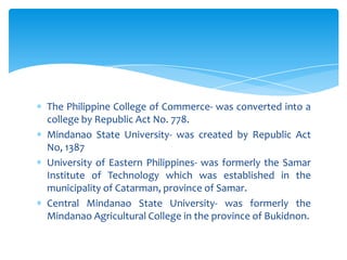 The Philippine College of Commerce- was converted into a
college by Republic Act No. 778.
Mindanao State University- was created by Republic Act
No, 1387
University of Eastern Philippines- was formerly the Samar
Institute of Technology which was established in the
municipality of Catarman, province of Samar.
Central Mindanao State University- was formerly the
Mindanao Agricultural College in the province of Bukidnon.
 