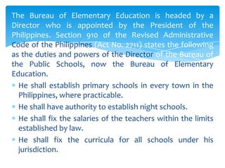 The Bureau of Elementary Education is headed by a
Director who is appointed by the President of the
Philippines. Section 910 of the Revised Administrative
Code of the Philippines (Act No. 2711) states the following
as the duties and powers of the Director of the Bureau of
the Public Schools, now the Bureau of Elementary
Education.
  He shall establish primary schools in every town in the
  Philippines, where practicable.
  He shall have authority to establish night schools.
  He shall fix the salaries of the teachers within the limits
  established by law.
  He shall fix the curricula for all schools under his
  jurisdiction.
 